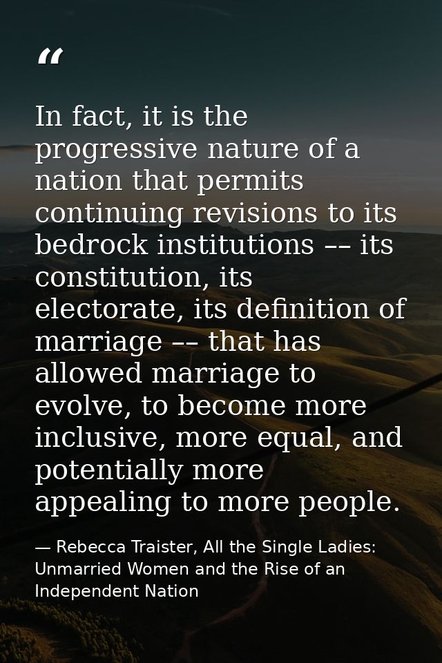 In fact, it is the progressive nature of a nation that permits continuing revisions to its bedrock institutions –– its c — Rebecca Traister, All the Single Ladies: Unmarried Women and the Rise of an Independent Nation