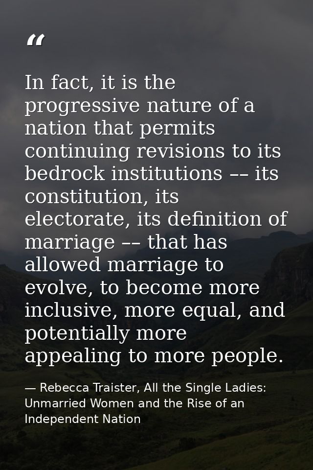 In fact, it is the progressive nature of a nation that permits continuing revisions to its bedrock institutions –– its c — Rebecca Traister, All the Single Ladies: Unmarried Women and the Rise of an Independent Nation