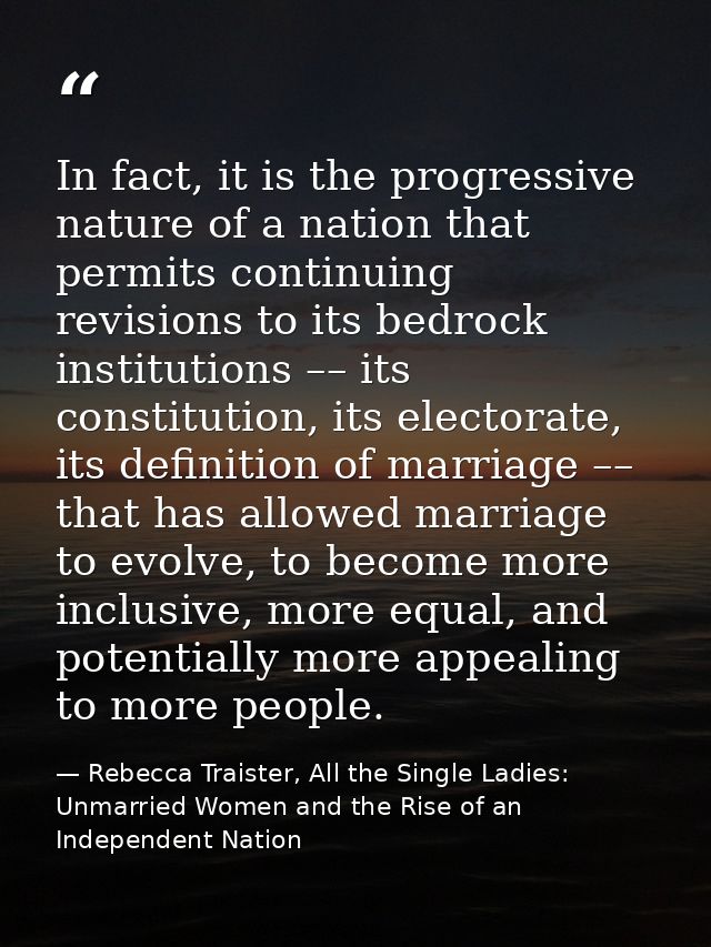 In fact, it is the progressive nature of a nation that permits continuing revisions to its bedrock institutions –– its c — Rebecca Traister, All the Single Ladies: Unmarried Women and the Rise of an Independent Nation