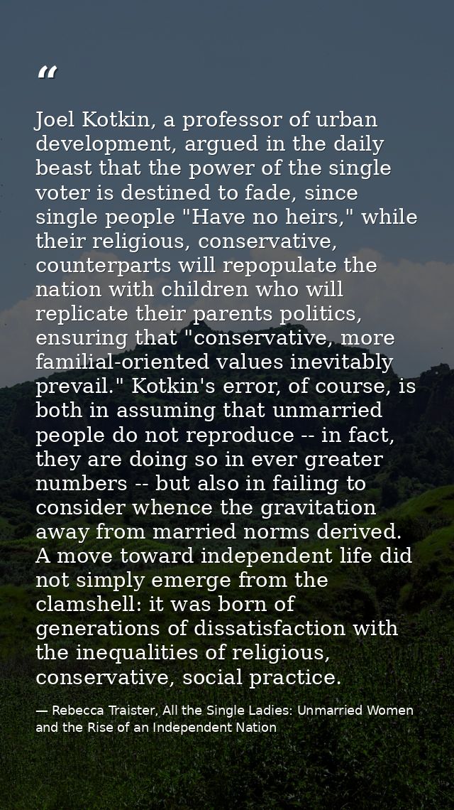 Joel Kotkin, a professor of urban development, argued in the daily beast that the power of the single voter is destined  — Rebecca Traister, All the Single Ladies: Unmarried Women and the Rise of an Independent Nation