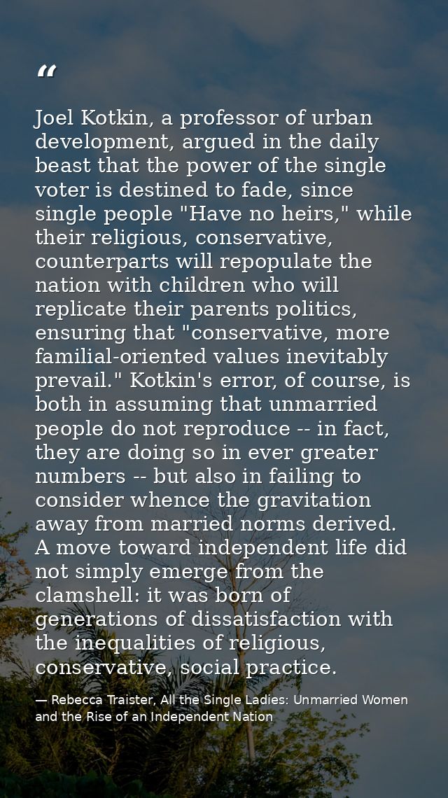 Joel Kotkin, a professor of urban development, argued in the daily beast that the power of the single voter is destined  — Rebecca Traister, All the Single Ladies: Unmarried Women and the Rise of an Independent Nation
