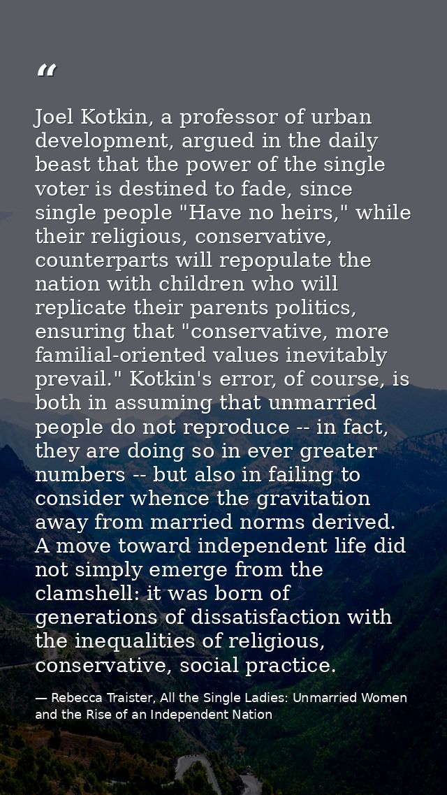 Joel Kotkin, a professor of urban development, argued in the daily beast that the power of the single voter is destined  — Rebecca Traister, All the Single Ladies: Unmarried Women and the Rise of an Independent Nation
