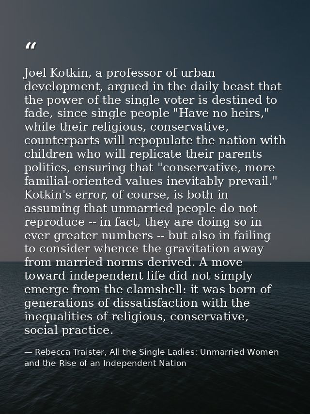 Joel Kotkin, a professor of urban development, argued in the daily beast that the power of the single voter is destined  — Rebecca Traister, All the Single Ladies: Unmarried Women and the Rise of an Independent Nation