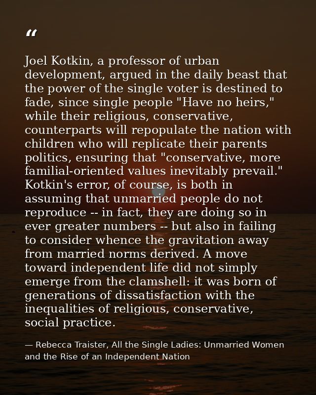 Joel Kotkin, a professor of urban development, argued in the daily beast that the power of the single voter is destined  — Rebecca Traister, All the Single Ladies: Unmarried Women and the Rise of an Independent Nation