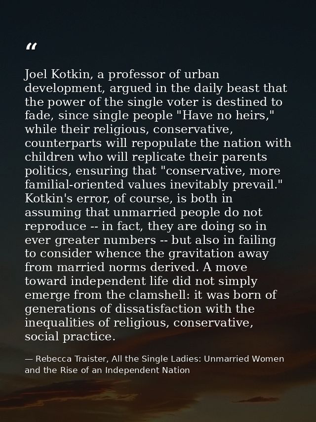 Joel Kotkin, a professor of urban development, argued in the daily beast that the power of the single voter is destined  — Rebecca Traister, All the Single Ladies: Unmarried Women and the Rise of an Independent Nation