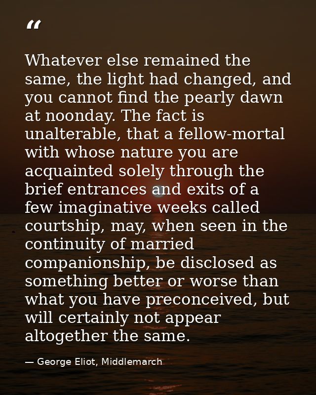 Whatever else remained the same, the light had changed, and you cannot find the pearly dawn at noonday. The fact is unal — George Eliot, Middlemarch