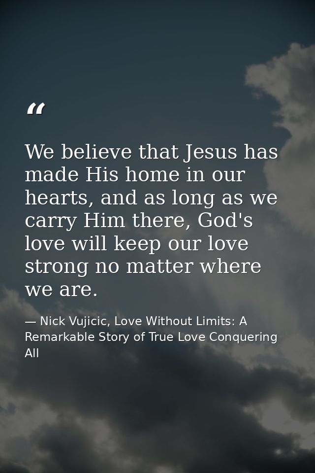 We believe that Jesus has made His home in our hearts, and as long as we carry Him there, God's love will keep our love  — Nick Vujicic, Love Without Limits: A Remarkable Story of True Love Conquering All