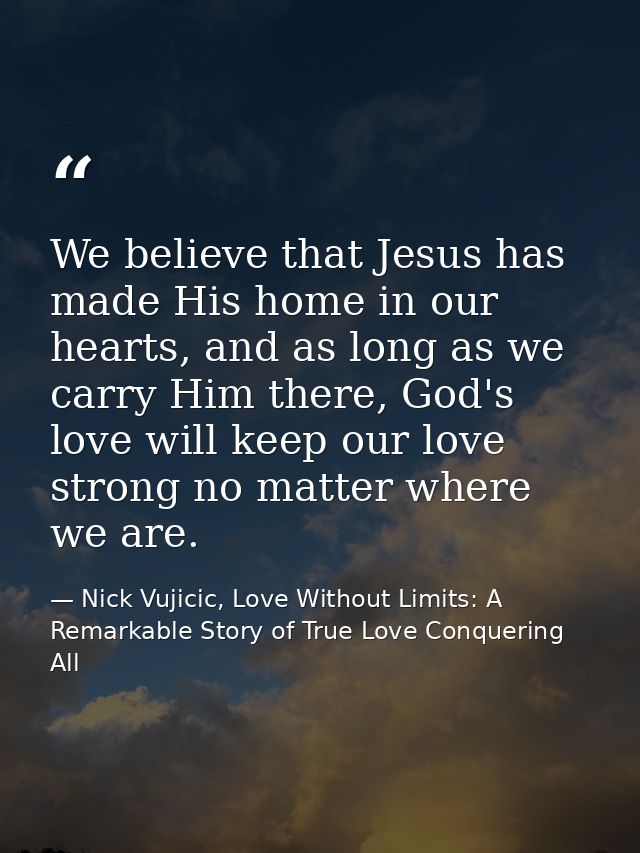 We believe that Jesus has made His home in our hearts, and as long as we carry Him there, God's love will keep our love  — Nick Vujicic, Love Without Limits: A Remarkable Story of True Love Conquering All
