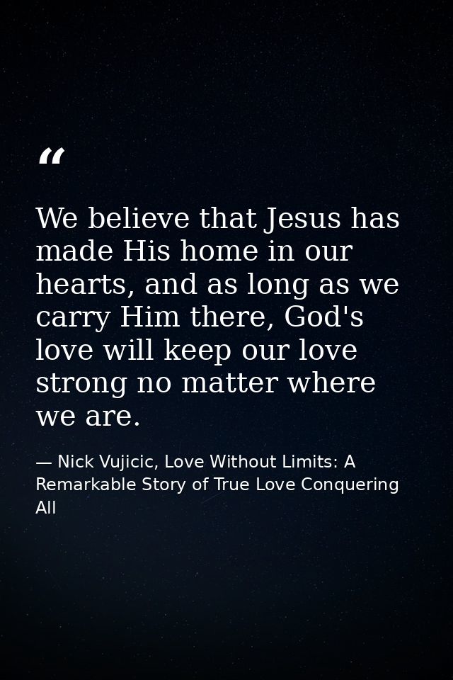 We believe that Jesus has made His home in our hearts, and as long as we carry Him there, God's love will keep our love  — Nick Vujicic, Love Without Limits: A Remarkable Story of True Love Conquering All