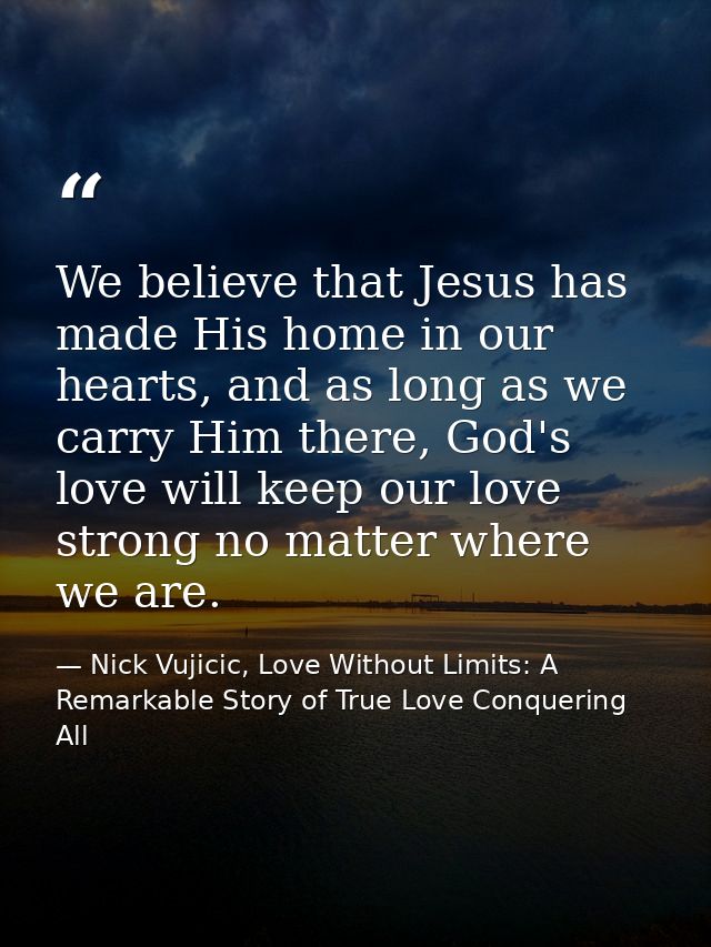 We believe that Jesus has made His home in our hearts, and as long as we carry Him there, God's love will keep our love  — Nick Vujicic, Love Without Limits: A Remarkable Story of True Love Conquering All
