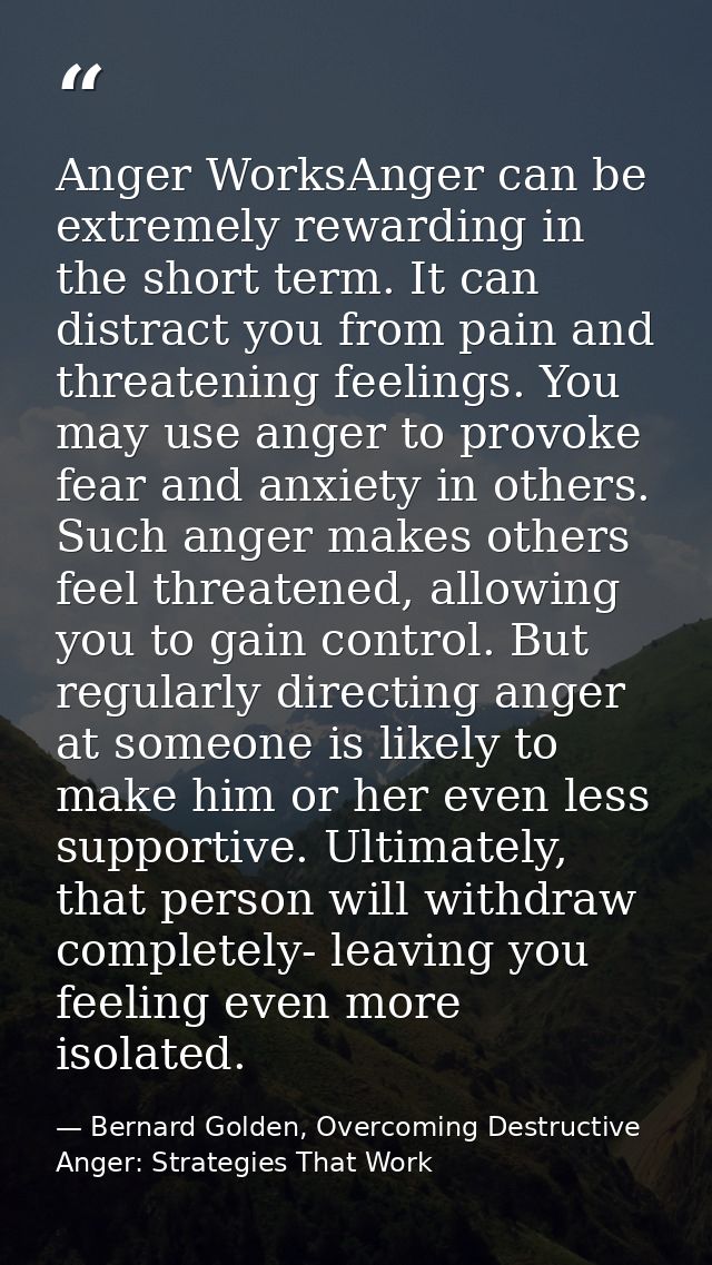 Anger WorksAnger can be extremely rewarding in the short term. It can distract you from pain and threatening feelings. Y — Bernard Golden, Overcoming Destructive Anger: Strategies That Work