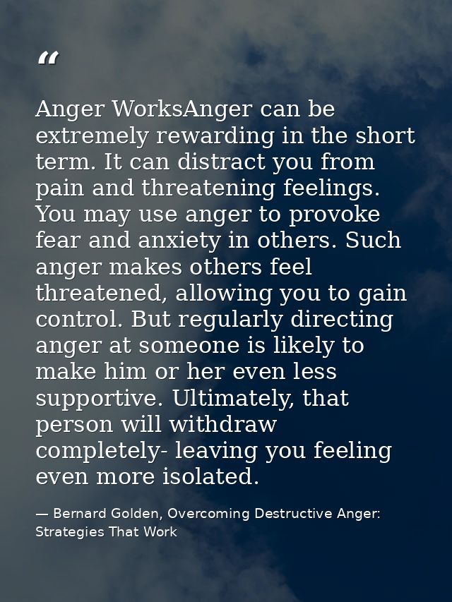 Anger WorksAnger can be extremely rewarding in the short term. It can distract you from pain and threatening feelings. Y — Bernard Golden, Overcoming Destructive Anger: Strategies That Work