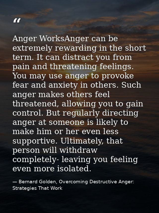 Anger WorksAnger can be extremely rewarding in the short term. It can distract you from pain and threatening feelings. Y — Bernard Golden, Overcoming Destructive Anger: Strategies That Work