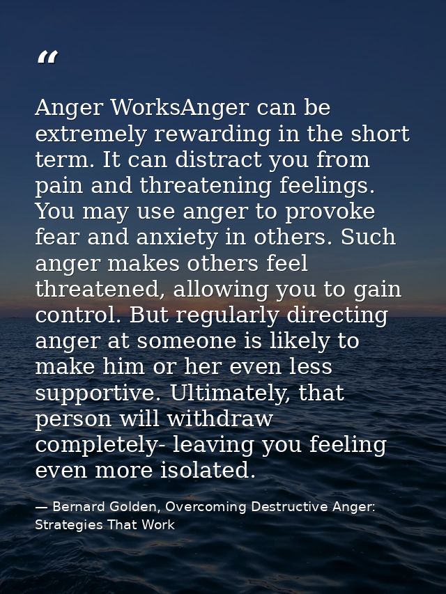 Anger WorksAnger can be extremely rewarding in the short term. It can distract you from pain and threatening feelings. Y — Bernard Golden, Overcoming Destructive Anger: Strategies That Work