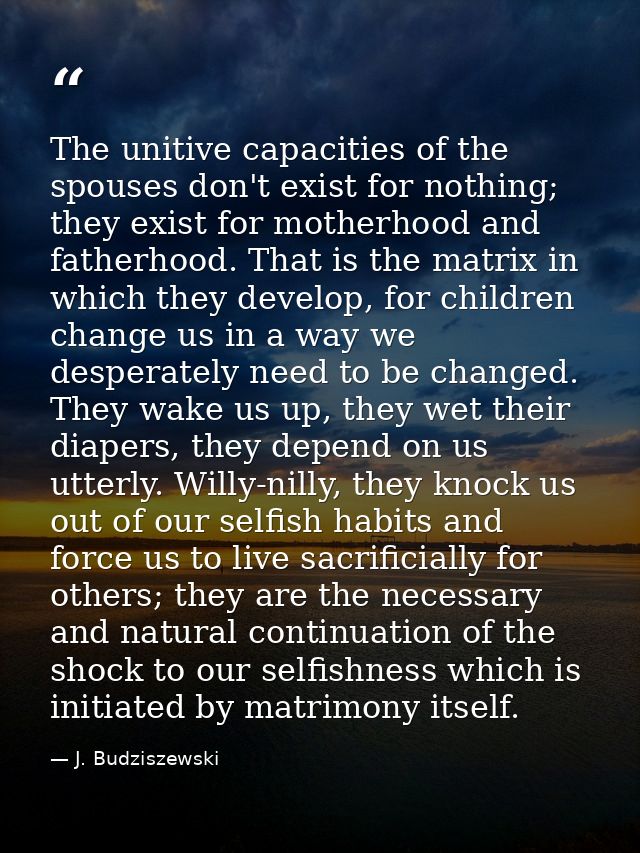 The unitive capacities of the spouses don't exist for nothing; they exist for motherhood and fatherhood. That is the mat — J. Budziszewski