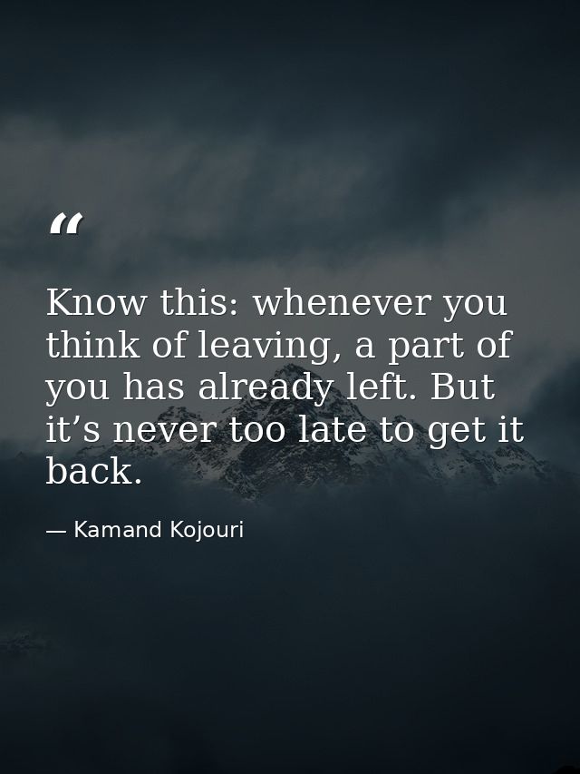 Know this: whenever you think of leaving, a part of you has already left. But it’s never too late to get it back. — Kamand Kojouri
