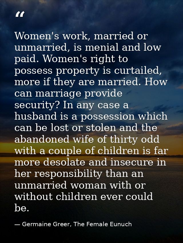 Women's work, married or unmarried, is menial and low paid. Women's right to possess property is curtailed, more if they — Germaine Greer, The Female Eunuch