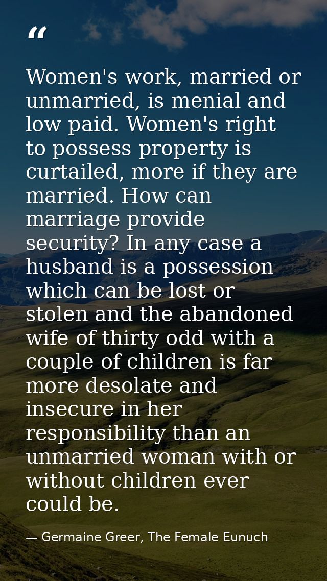 Women's work, married or unmarried, is menial and low paid. Women's right to possess property is curtailed, more if they — Germaine Greer, The Female Eunuch