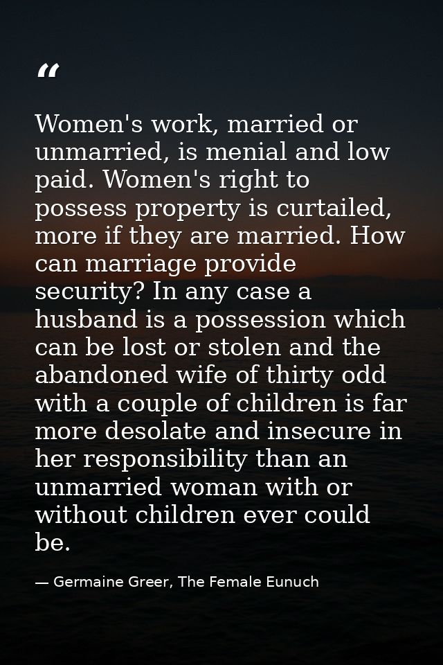 Women's work, married or unmarried, is menial and low paid. Women's right to possess property is curtailed, more if they — Germaine Greer, The Female Eunuch