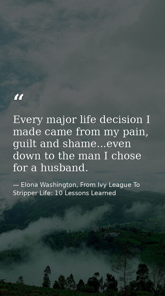 Every major life decision I made came from my pain, guilt and shame...even down to the man I chose for a husband. — Elona Washington, From Ivy League To Stripper Life: 10 Lessons Learned