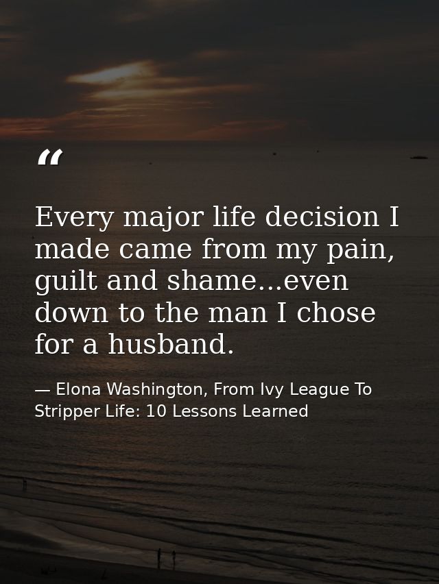 Every major life decision I made came from my pain, guilt and shame...even down to the man I chose for a husband. — Elona Washington, From Ivy League To Stripper Life: 10 Lessons Learned