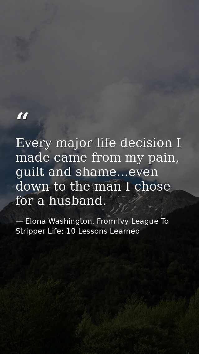 Every major life decision I made came from my pain, guilt and shame...even down to the man I chose for a husband. — Elona Washington, From Ivy League To Stripper Life: 10 Lessons Learned