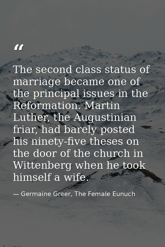 The second class status of marriage became one of the principal issues in the Reformation. Martin Luther, the Augustinia — Germaine Greer, The Female Eunuch