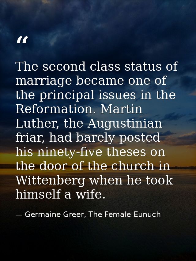 The second class status of marriage became one of the principal issues in the Reformation. Martin Luther, the Augustinia — Germaine Greer, The Female Eunuch