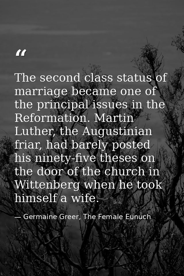 The second class status of marriage became one of the principal issues in the Reformation. Martin Luther, the Augustinia — Germaine Greer, The Female Eunuch