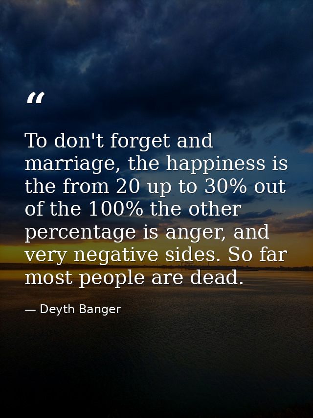 To don't forget and marriage, the happiness is the from 20 up to 30% out of the 100% the other percentage is anger, and  — Deyth Banger