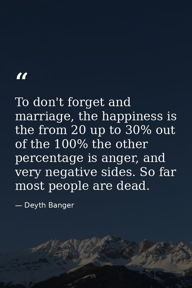 To don't forget and marriage, the happiness is the from 20 up to 30% out of the 100% the other percentage is anger, and  — Deyth Banger