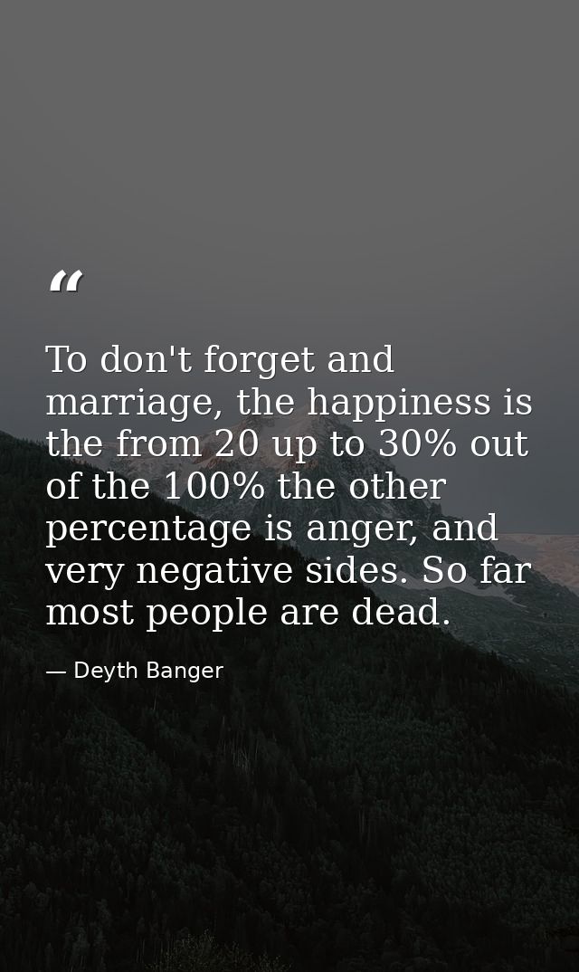 To don't forget and marriage, the happiness is the from 20 up to 30% out of the 100% the other percentage is anger, and  — Deyth Banger