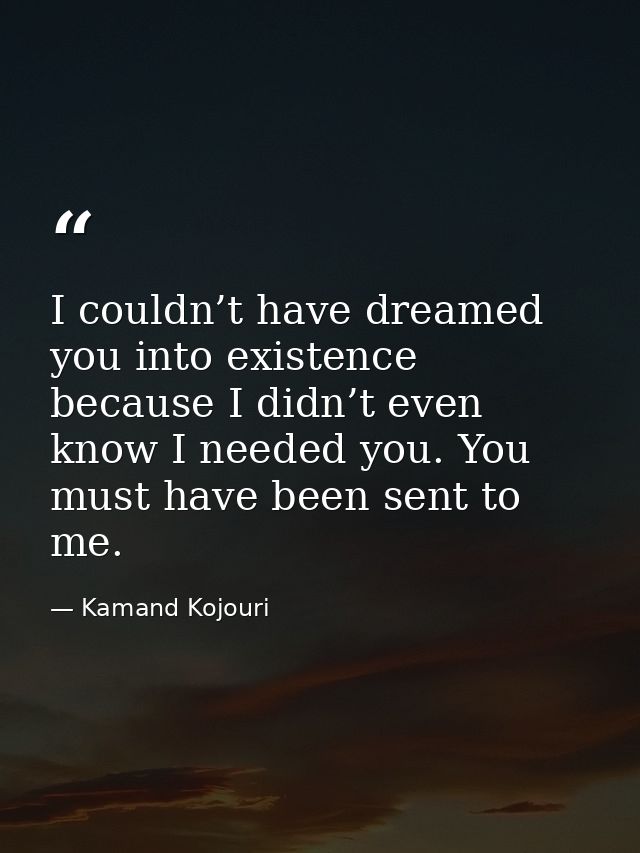 I couldn’t have dreamed you into existence because I didn’t even know I needed you. You must have been sent to me. — Kamand Kojouri