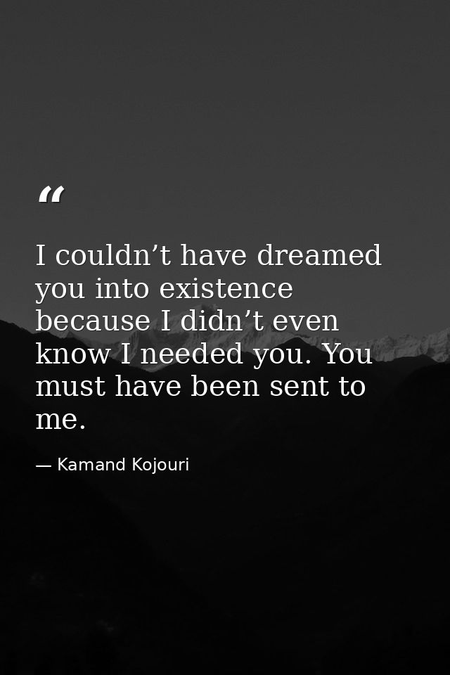 I couldn’t have dreamed you into existence because I didn’t even know I needed you. You must have been sent to me. — Kamand Kojouri