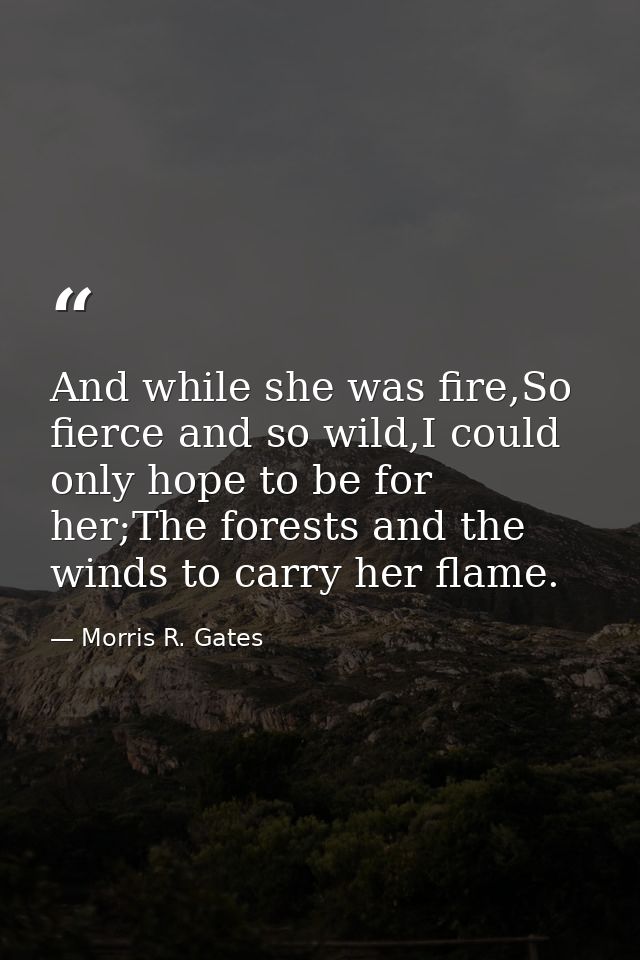 And while she was fire,So fierce and so wild,I could only hope to be for her;The forests and the winds to carry her flam — Morris R. Gates