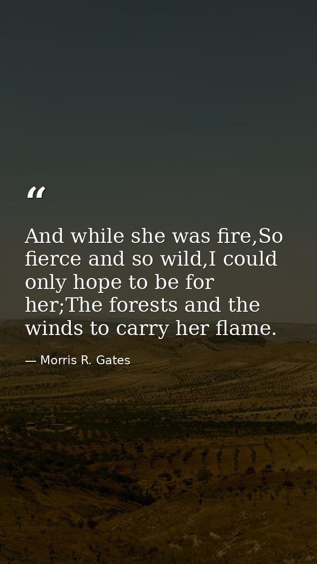 And while she was fire,So fierce and so wild,I could only hope to be for her;The forests and the winds to carry her flam — Morris R. Gates