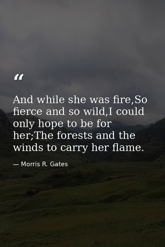 And while she was fire,So fierce and so wild,I could only hope to be for her;The forests and the winds to carry her flam — Morris R. Gates