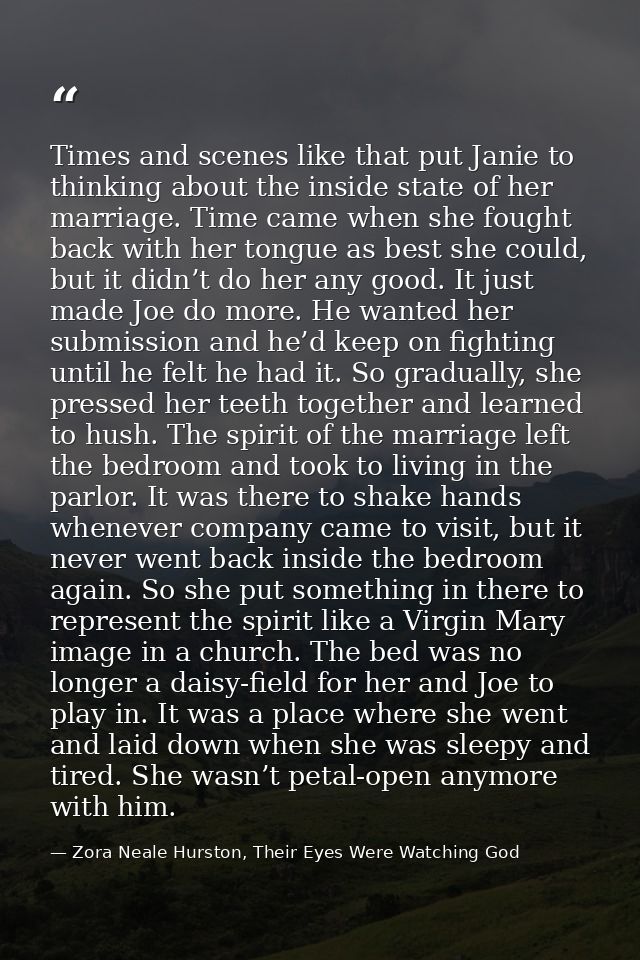 Times and scenes like that put Janie to thinking about the inside state of her marriage. Time came when she fought back  — Zora Neale Hurston, Their Eyes Were Watching God