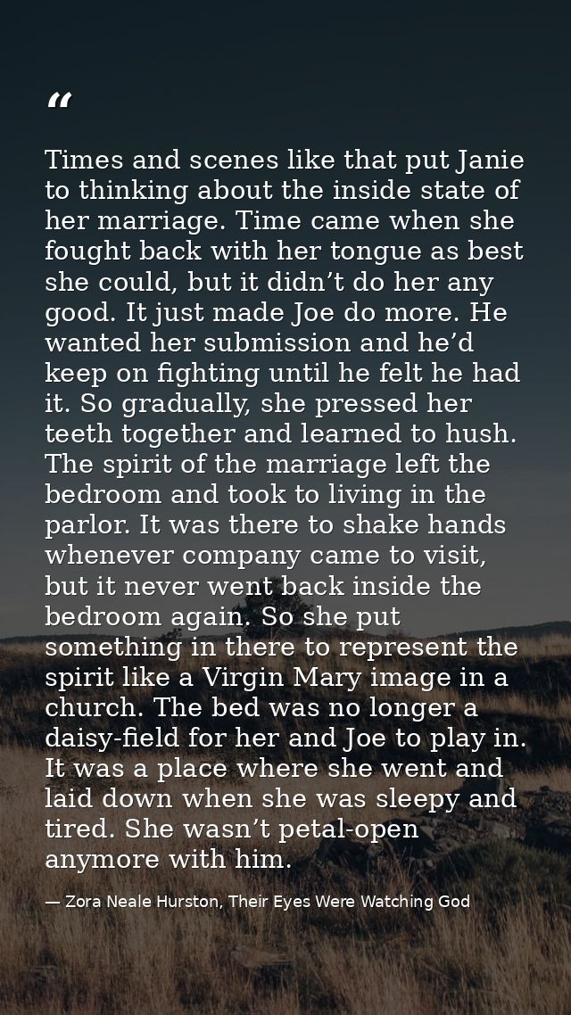 Times and scenes like that put Janie to thinking about the inside state of her marriage. Time came when she fought back  — Zora Neale Hurston, Their Eyes Were Watching God