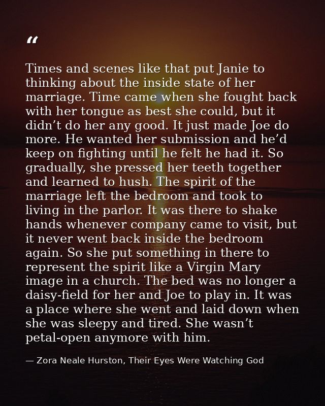 Times and scenes like that put Janie to thinking about the inside state of her marriage. Time came when she fought back  — Zora Neale Hurston, Their Eyes Were Watching God