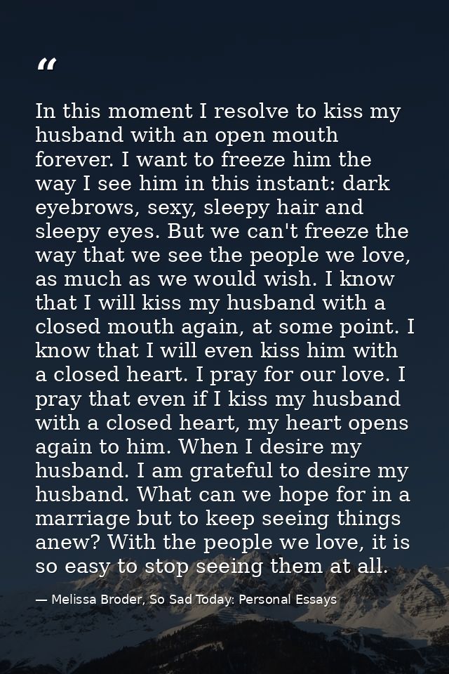 In this moment I resolve to kiss my husband with an open mouth forever. I want to freeze him the way I see him in this i — Melissa Broder, So Sad Today: Personal Essays