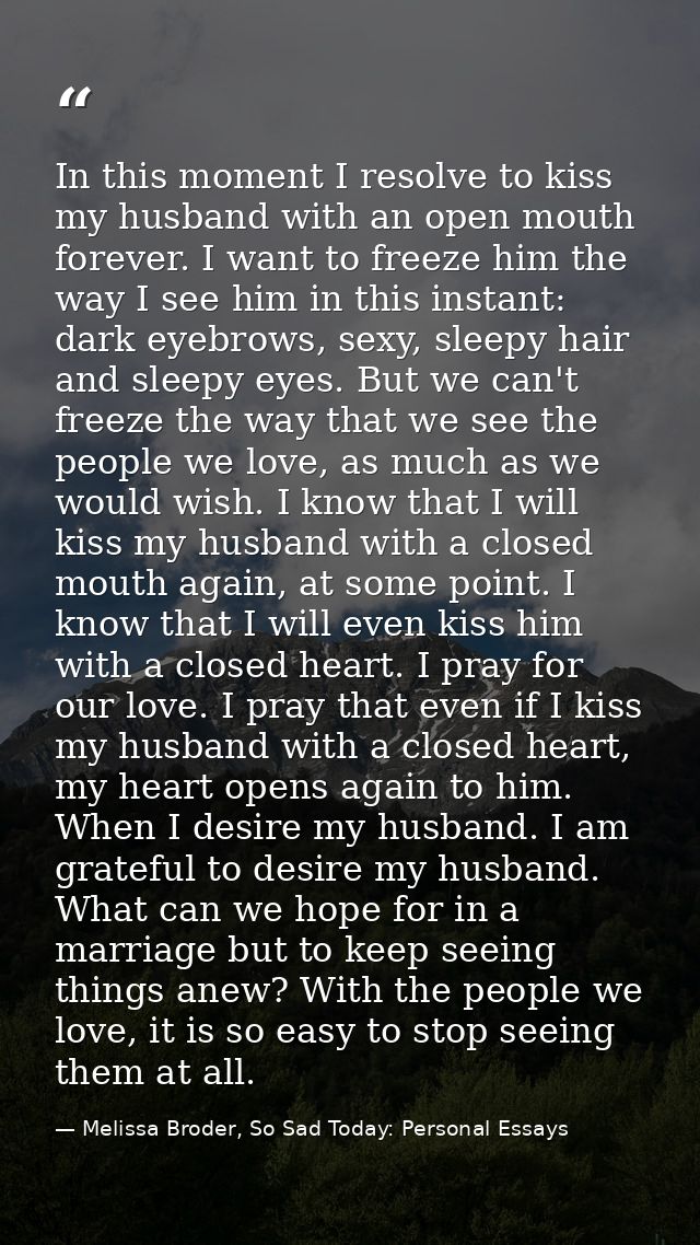In this moment I resolve to kiss my husband with an open mouth forever. I want to freeze him the way I see him in this i — Melissa Broder, So Sad Today: Personal Essays