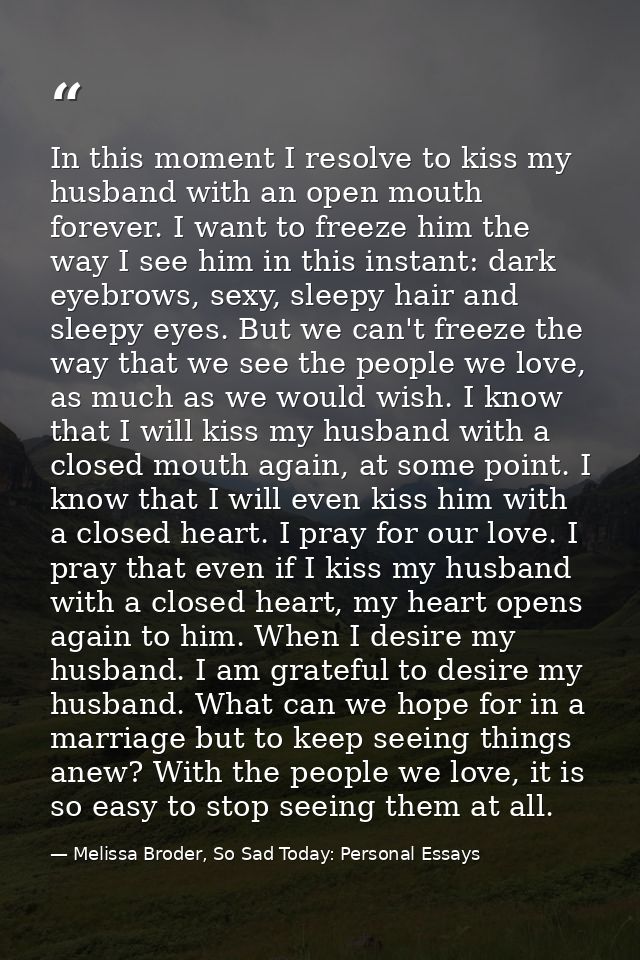 In this moment I resolve to kiss my husband with an open mouth forever. I want to freeze him the way I see him in this i — Melissa Broder, So Sad Today: Personal Essays