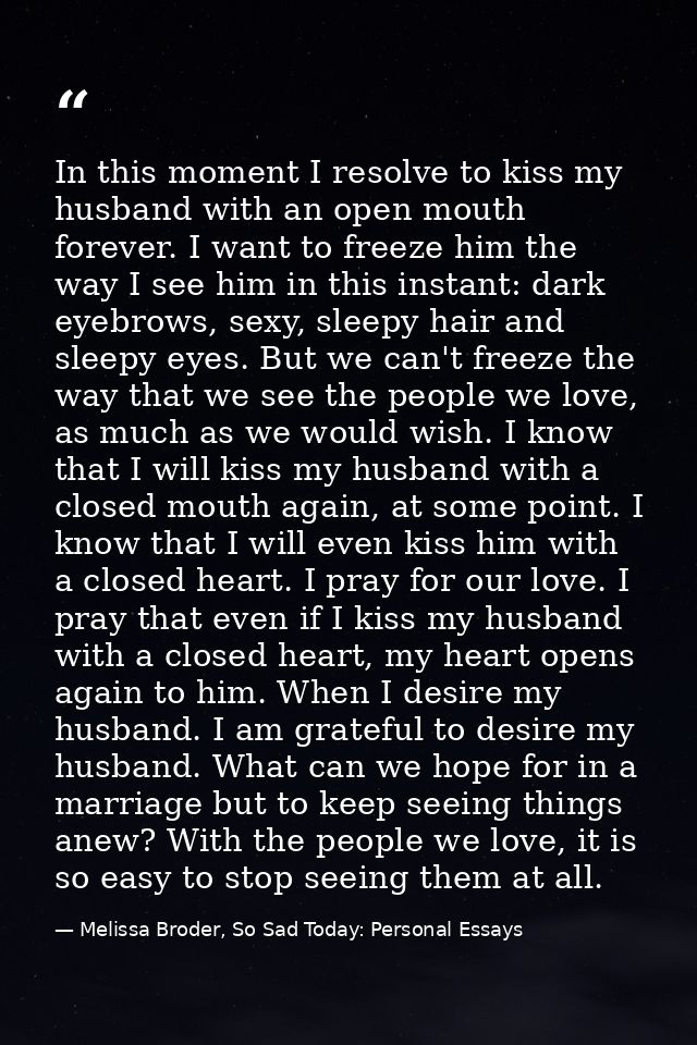 In this moment I resolve to kiss my husband with an open mouth forever. I want to freeze him the way I see him in this i — Melissa Broder, So Sad Today: Personal Essays