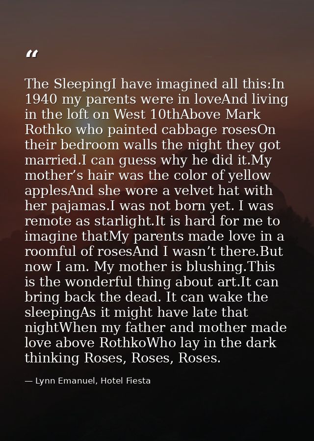The SleepingI have imagined all this:In 1940 my parents were in loveAnd living in the loft on West 10thAbove Mark Rothko — Lynn Emanuel, Hotel Fiesta