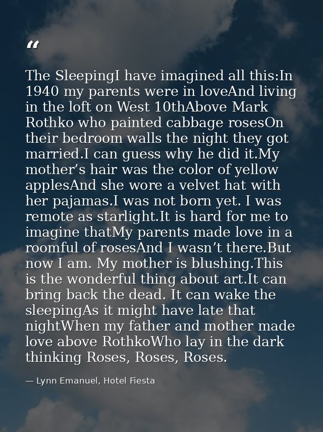 The SleepingI have imagined all this:In 1940 my parents were in loveAnd living in the loft on West 10thAbove Mark Rothko — Lynn Emanuel, Hotel Fiesta