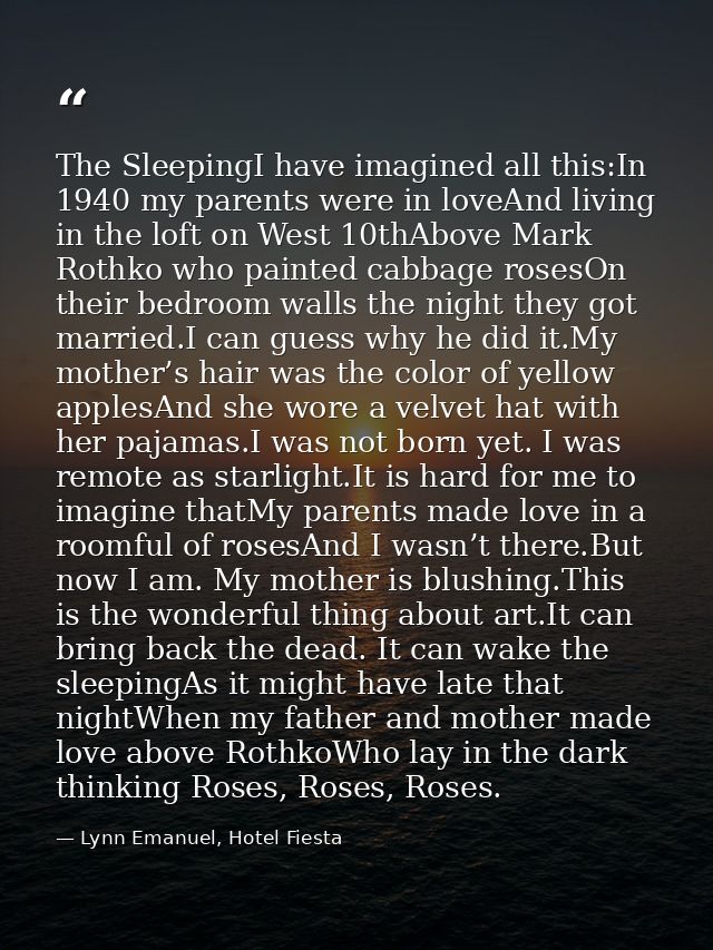 The SleepingI have imagined all this:In 1940 my parents were in loveAnd living in the loft on West 10thAbove Mark Rothko — Lynn Emanuel, Hotel Fiesta