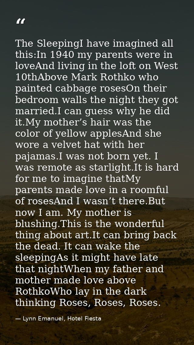 The SleepingI have imagined all this:In 1940 my parents were in loveAnd living in the loft on West 10thAbove Mark Rothko — Lynn Emanuel, Hotel Fiesta