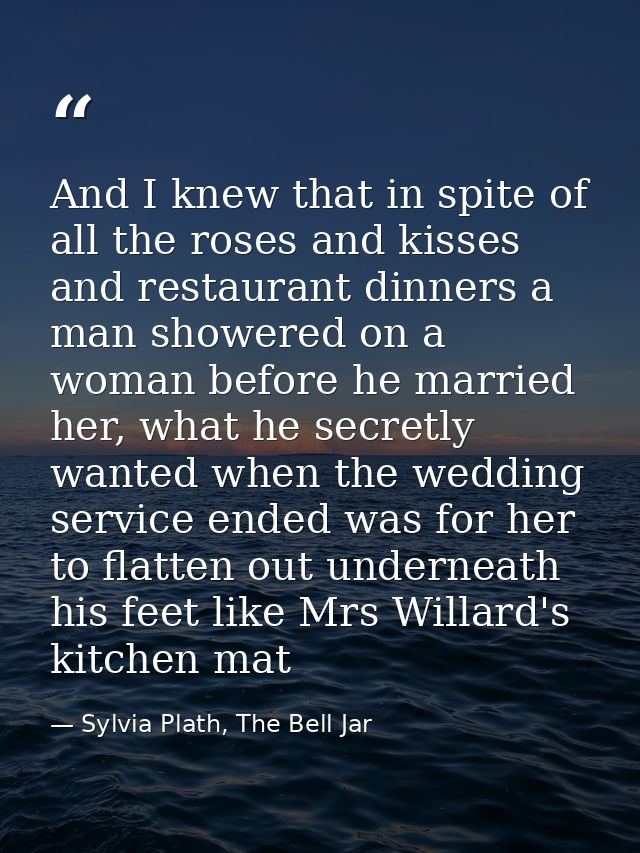 And I knew that in spite of all the roses and kisses and restaurant dinners a man showered on a woman before he married  — Sylvia Plath, The Bell Jar