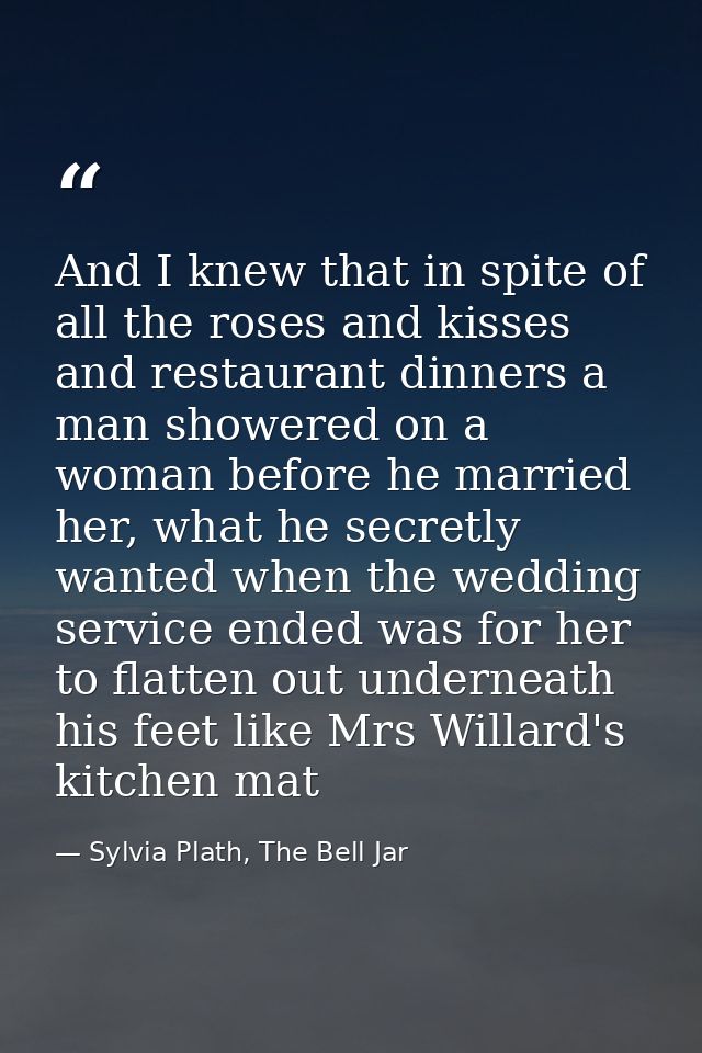 And I knew that in spite of all the roses and kisses and restaurant dinners a man showered on a woman before he married  — Sylvia Plath, The Bell Jar